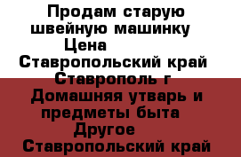 Продам старую швейную машинку › Цена ­ 1 000 - Ставропольский край, Ставрополь г. Домашняя утварь и предметы быта » Другое   . Ставропольский край